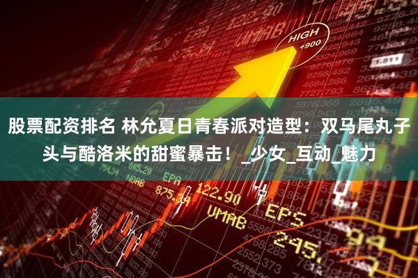 股票配资排名 林允夏日青春派对造型：双马尾丸子头与酷洛米的甜蜜暴击！_少女_互动_魅力