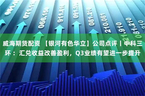 威海期货配资 【银河有色华立】公司点评丨中科三环 ：汇兑收益改善盈利，Q3业绩有望进一步提升