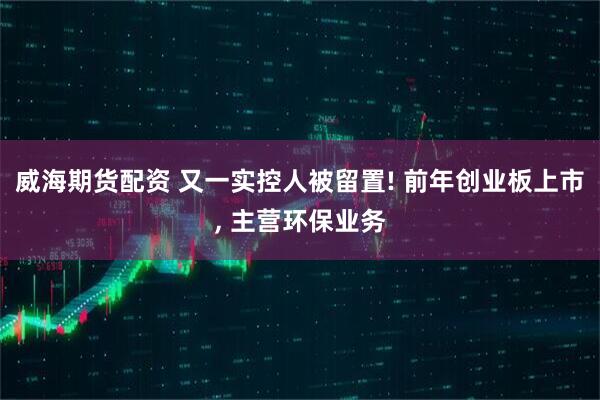 威海期货配资 又一实控人被留置! 前年创业板上市, 主营环保业务