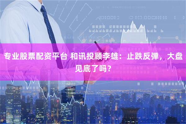 专业股票配资平台 和讯投顾李雄：止跌反弹，大盘见底了吗？