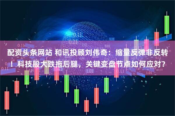 配资头条网站 和讯投顾刘伟奇：缩量反弹非反转！科技股大跌拖后腿，关键变盘节点如何应对？