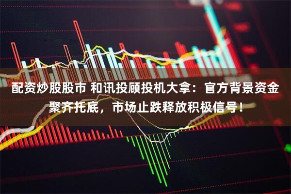 配资炒股股市 和讯投顾投机大拿：官方背景资金聚齐托底，市场止跌释放积极信号！