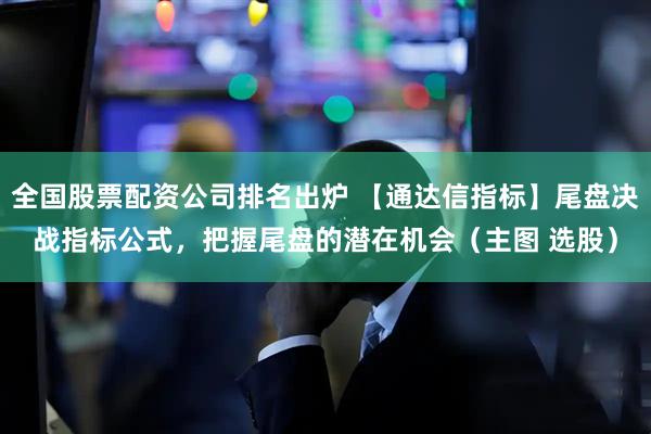 全国股票配资公司排名出炉 【通达信指标】尾盘决战指标公式，把握尾盘的潜在机会（主图 选股）