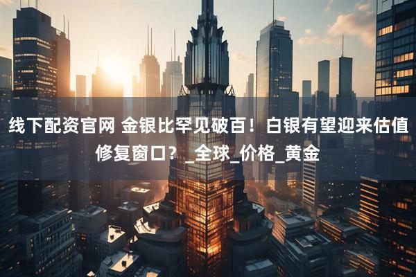 线下配资官网 金银比罕见破百！白银有望迎来估值修复窗口？_全球_价格_黄金