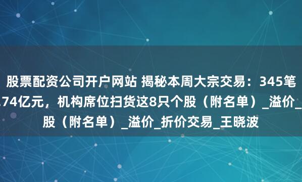 股票配资公司开户网站 揭秘本周大宗交易：345笔大宗交易成交39.74亿元，机构席位扫货这8只个股（附名单）_溢价_折价交易_王晓波