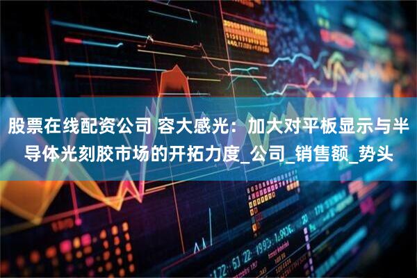 股票在线配资公司 容大感光：加大对平板显示与半导体光刻胶市场的开拓力度_公司_销售额_势头