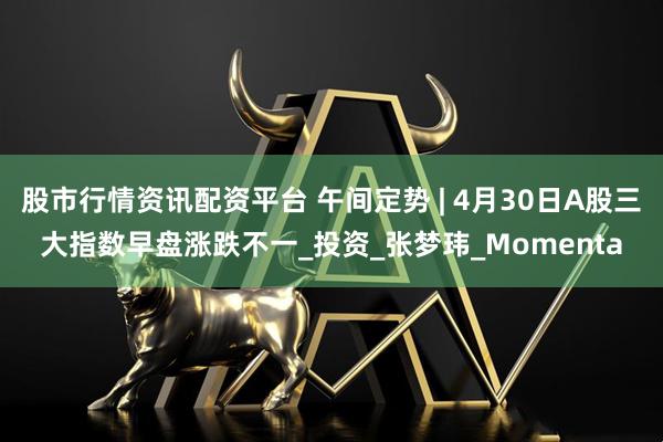 股市行情资讯配资平台 午间定势 | 4月30日A股三大指数早盘涨跌不一_投资_张梦玮_Momenta