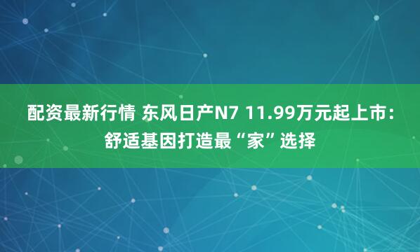 配资最新行情 东风日产N7 11.99万元起上市：舒适基因打造最“家”选择