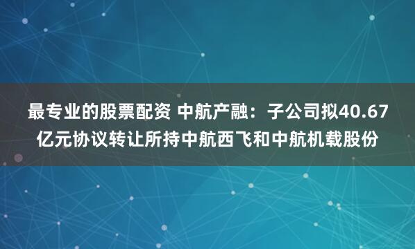 最专业的股票配资 中航产融：子公司拟40.67亿元协议转让所持中航西飞和中航机载股份