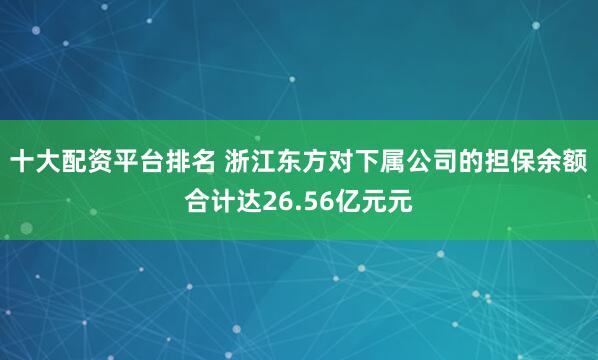十大配资平台排名 浙江东方对下属公司的担保余额合计达26.56亿元元