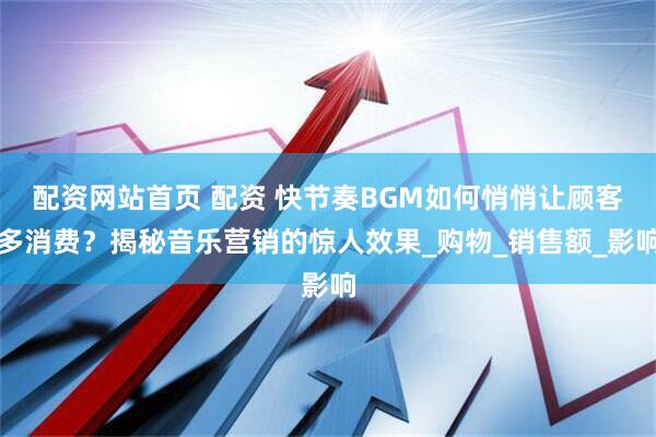 配资网站首页 配资 快节奏BGM如何悄悄让顾客多消费？揭秘音乐营销的惊人效果_购物_销售额_影响