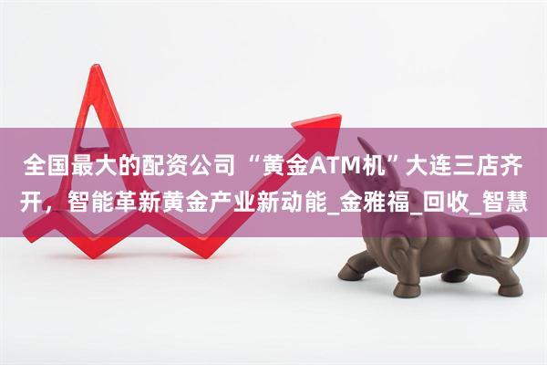 全国最大的配资公司 “黄金ATM机”大连三店齐开，智能革新黄金产业新动能_金雅福_回收_智慧