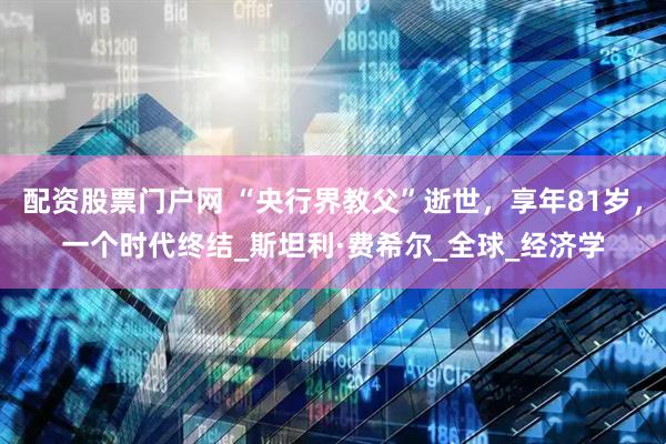 配资股票门户网 “央行界教父”逝世，享年81岁，一个时代终结_斯坦利·费希尔_全球_经济学