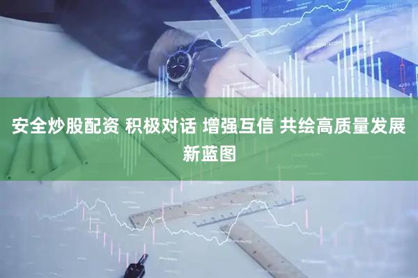 安全炒股配资 积极对话 增强互信 共绘高质量发展新蓝图