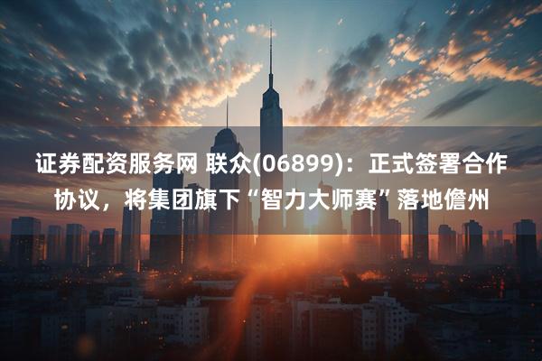 证券配资服务网 联众(06899)：正式签署合作协议，将集团旗下“智力大师赛”落地儋州