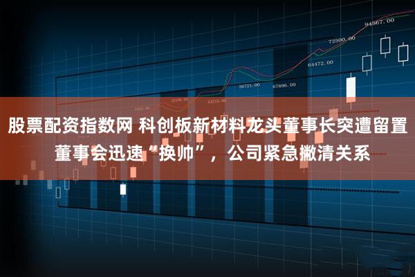 股票配资指数网 科创板新材料龙头董事长突遭留置  董事会迅速“换帅”，公司紧急撇清关系