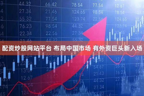 配资炒股网站平台 布局中国市场 有外资巨头新入场