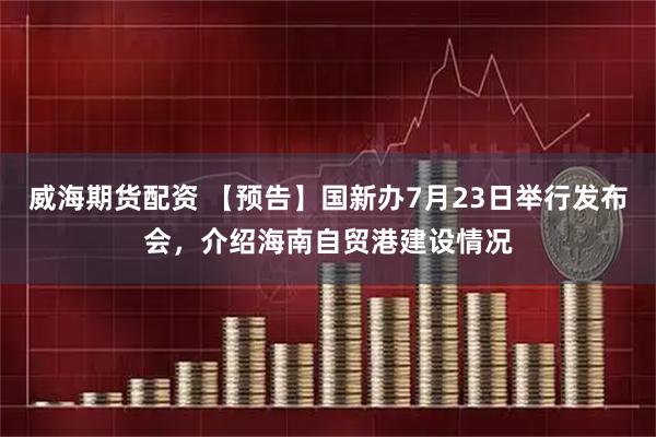 威海期货配资 【预告】国新办7月23日举行发布会，介绍海南自贸港建设情况