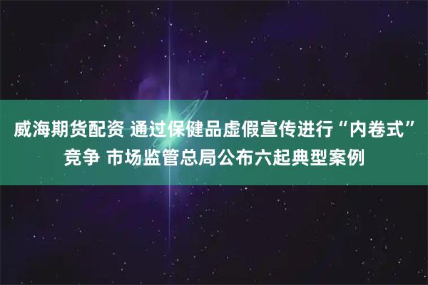 威海期货配资 通过保健品虚假宣传进行“内卷式”竞争 市场监管总局公布六起典型案例