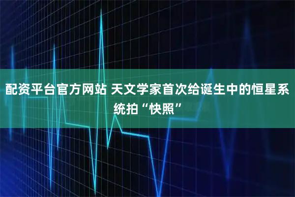 配资平台官方网站 天文学家首次给诞生中的恒星系统拍“快照”