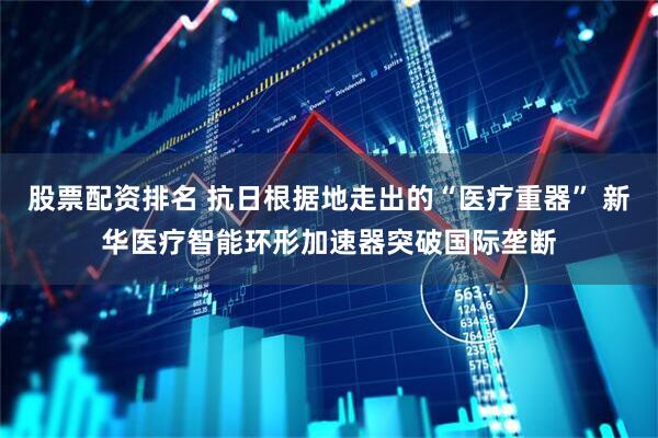 股票配资排名 抗日根据地走出的“医疗重器” 新华医疗智能环形加速器突破国际垄断