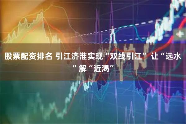 股票配资排名 引江济淮实现“双线引江” 让“远水”解“近渴”