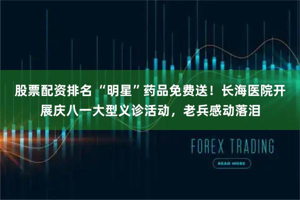 股票配资排名 “明星”药品免费送！长海医院开展庆八一大型义诊活动，老兵感动落泪
