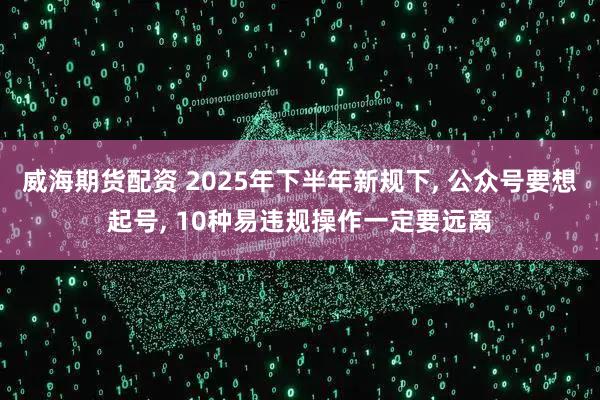 威海期货配资 2025年下半年新规下, 公众号要想起号, 10种易违规操作一定要远离