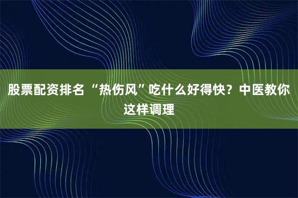 股票配资排名 “热伤风”吃什么好得快？中医教你这样调理