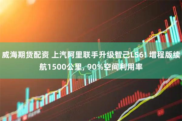 威海期货配资 上汽阿里联手升级智己LS6! 增程版续航1500公里, 90%空间利用率