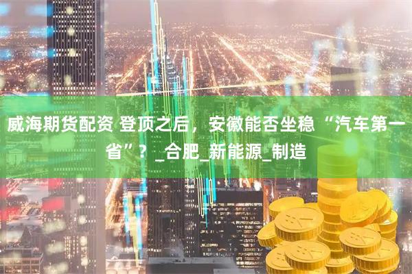 威海期货配资 登顶之后，安徽能否坐稳 “汽车第一省”？_合肥_新能源_制造