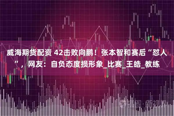 威海期货配资 42击败向鹏！张本智和赛后“怼人”，网友：自负态度损形象_比赛_王皓_教练