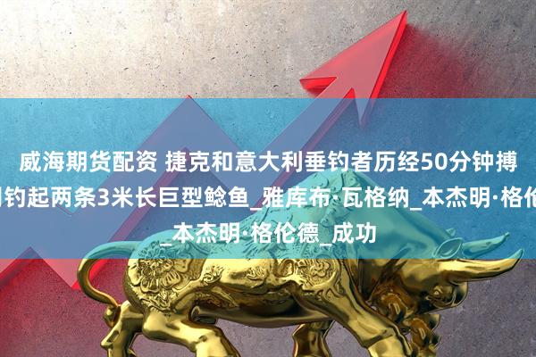 威海期货配资 捷克和意大利垂钓者历经50分钟搏斗，分别钓起两条3米长巨型鲶鱼_雅库布·瓦格纳_本杰明·格伦德_成功