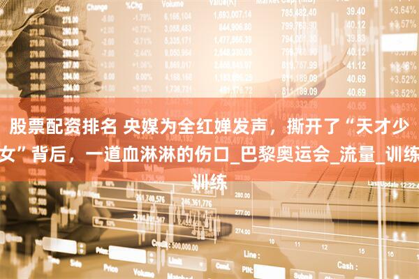 股票配资排名 央媒为全红婵发声，撕开了“天才少女”背后，一道血淋淋的伤口_巴黎奥运会_流量_训练