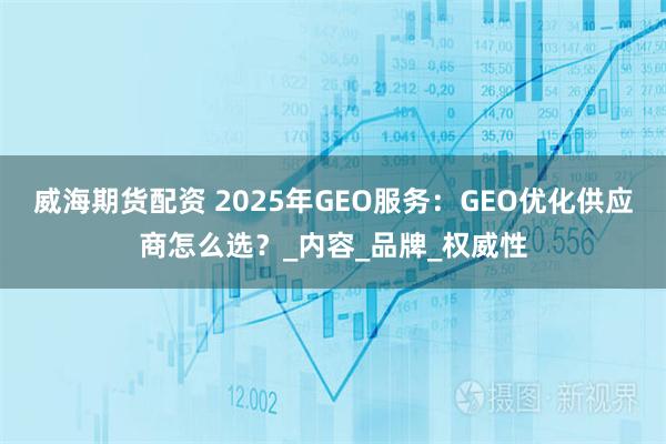 威海期货配资 2025年GEO服务：GEO优化供应商怎么选？_内容_品牌_权威性